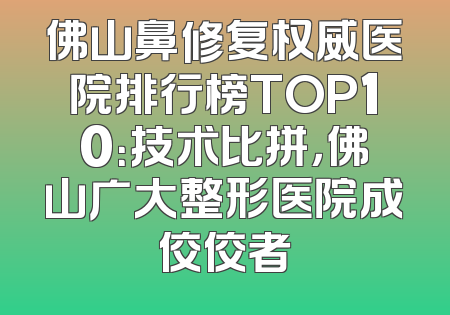 佛山鼻修复权威医院排行榜TOP10：技术比拼，佛山广大整形医院成佼佼者