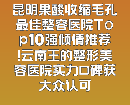 昆明果酸收缩毛孔最佳整容医院Top10强倾情推荐！云南王的整形美容医院实力口碑获大众认可