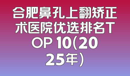 合肥鼻孔上翻矫正术医院优选排名TOP 10（2025年）