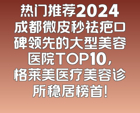 热门推荐2024成都微皮秒祛疤口碑领先的大型美容医院TOP10，格莱美医疗美容诊所稳居榜首！