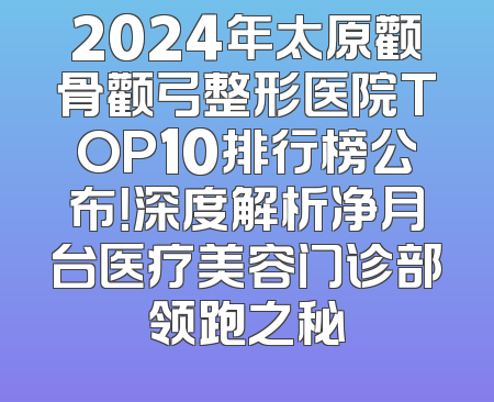 2024年太原颧骨颧弓整形医院TOP10排行榜公布！深度解析净月台医疗美容门诊部领跑之秘