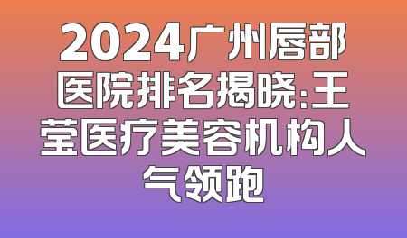 2024广州唇部医院排名揭晓：王莹医疗美容机构人气领跑