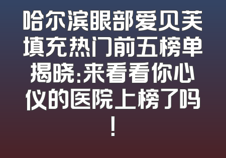 哈尔滨眼部爱贝芙填充热门前五榜单揭晓：来看看你心仪的医院上榜了吗！
