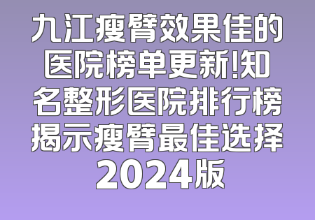 九江瘦臂效果佳的医院榜单更新！知名整形医院排行榜揭示瘦臂最佳选择 2024版