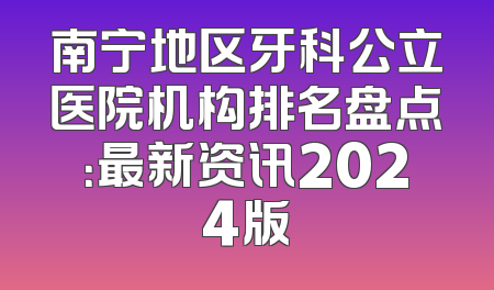 南宁地区牙科公立医院机构排名盘点：最新资讯2024版