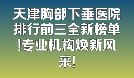 天津胸部下垂医院排行前三全新榜单！专业机构焕新风采！