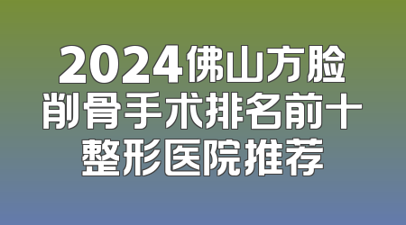 2024佛山方脸削骨手术排名前十整形医院推荐