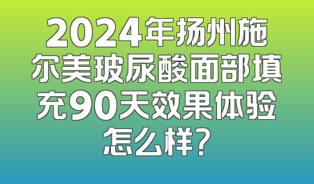 2024年扬州施尔美玻尿酸面部填充90天效果体验怎么样？
