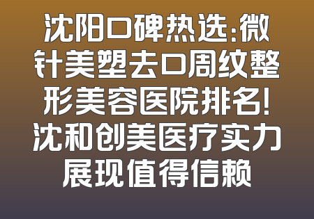 沈阳口碑热选：微针美塑去口周纹整形美容医院排名！沈和创美医疗实力展现值得信赖
