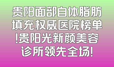 贵阳面部自体脂肪填充权威医院榜单！贵阳光新颜美容诊所领先全场！