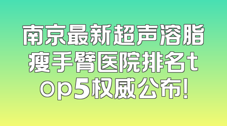 南京最新超声溶脂瘦手臂医院排名top5权威公布！