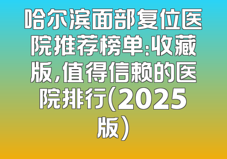 哈尔滨面部复位医院推荐榜单：收藏版，值得信赖的医院排行（2025版）