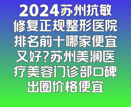 2024苏州抗敏修复正规整形医院排名前十哪家便宜又好？苏州美澜医疗美容门诊部口碑出圈价格便宜