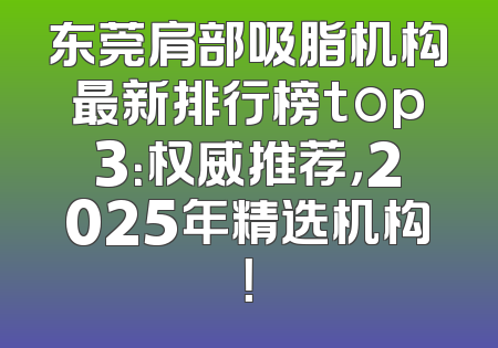 东莞肩部吸脂机构最新排行榜top3：权威推荐，2025年精选机构！