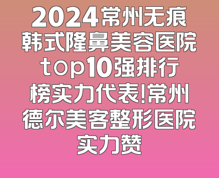 2024常州无痕韩式隆鼻美容医院top10强排行榜实力代表！常州德尔美客整形医院实力赞