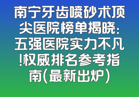 南宁牙齿喷砂术顶尖医院榜单揭晓：五强医院实力不凡！权威排名参考指南（最新出炉）