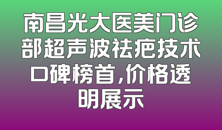 南昌光大医美门诊部超声波祛疤技术口碑榜首，价格透明展示