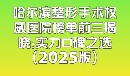 哈尔滨整形手术权威医院榜单前三揭晓：实力口碑之选（2025版）