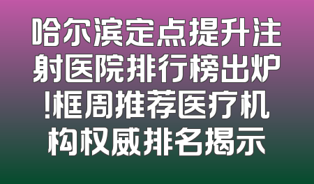 哈尔滨定点提升注射医院排行榜出炉！框周推荐医疗机构权威排名揭示