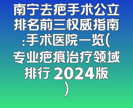 南宁去疤手术公立排名前三权威指南：手术医院一览（专业疤痕治疗领域排行 2024版）