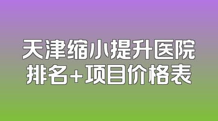 天津缩小提升医院排名+项目价格表