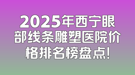 2025年西宁眼部线条雕塑医院价格排名榜盘点！