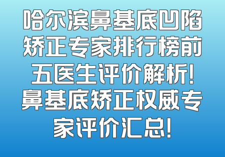 哈尔滨鼻基底凹陷矫正专家排行榜前五医生评价解析！鼻基底矫正权威专家评价汇总！