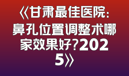 《甘肃最佳医院：鼻孔位置调整术哪家效果好？2025》