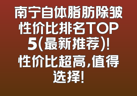 南宁自体脂肪除皱性价比排名TOP5（最新推荐）！性价比超高，值得选择！