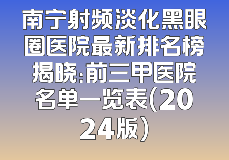 南宁射频淡化黑眼圈医院最新排名榜揭晓：前三甲医院名单一览表（2024版）