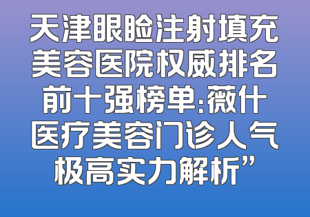 天津眼睑注射填充美容医院权威排名前十强榜单：薇什医疗美容门诊人气极高实力解析”