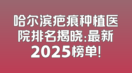 哈尔滨疤痕种植医院排名揭晓：最新2025榜单！