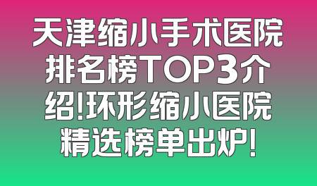 天津缩小手术医院排名榜TOP3介绍！环形缩小医院精选榜单出炉！