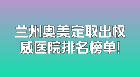 兰州奥美定取出权威医院排名榜单！