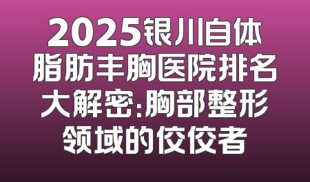 2025银川自体脂肪丰胸医院排名大解密：胸部整形领域的佼佼者