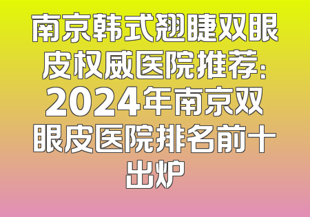 南京韩式翘睫双眼皮权威医院推荐：2024年南京双眼皮医院排名前十出炉