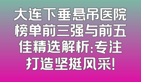 大连下垂悬吊医院榜单前三强与前五佳精选解析：专注打造坚挺风采！