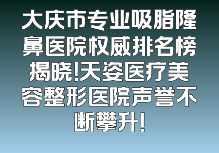 大庆市专业吸脂隆鼻医院权威排名榜揭晓！天姿医疗美容整形医院声誉不断攀升！