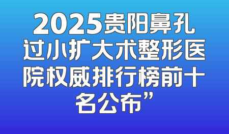 2025贵阳鼻孔过小扩大术整形医院权威排行榜前十名公布”