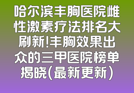 哈尔滨丰胸医院雌性激素疗法排名大刷新！丰胸效果出众的三甲医院榜单揭晓（最新更新）