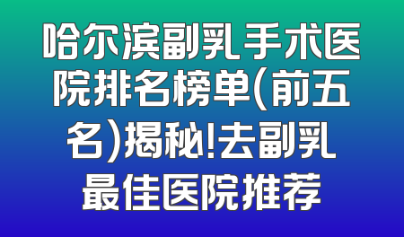 哈尔滨副乳手术医院排名榜单（前五名）揭秘！去副乳最佳医院推荐