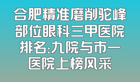 合肥精准磨削驼峰部位眼科三甲医院排名：九院与市一医院上榜风采