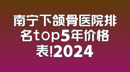 南宁下颌骨医院排名top5年价格表!2024