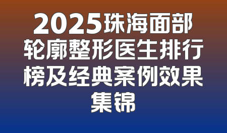 2025珠海面部轮廓整形医生排行榜及经典案例效果集锦