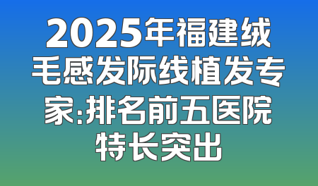 2025年福建绒毛感发际线植发专家：排名前五医院特长突出