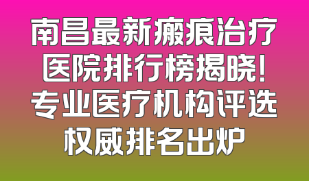 南昌最新瘢痕治疗医院排行榜揭晓！专业医疗机构评选权威排名出炉