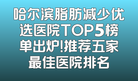 哈尔滨脂肪减少优选医院TOP5榜单出炉！推荐五家最佳医院排名