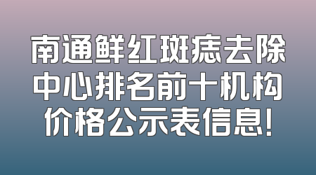 南通鲜红斑痣去除中心排名前十机构价格公示表信息！