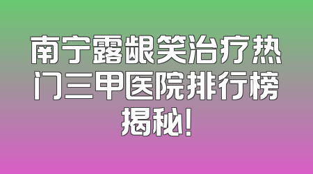 南宁露龈笑治疗热门三甲医院排行榜揭秘！