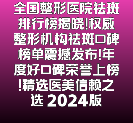 全国整形医院祛斑排行榜揭晓！权威整形机构祛斑口碑榜单震撼发布！年度好口碑荣誉上榜！精选医美信赖之选 2024版